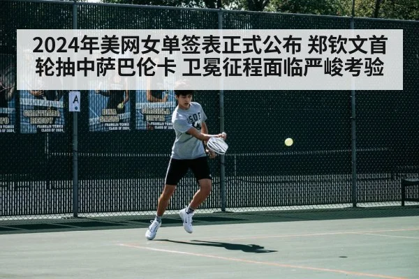 2024年美网女单签表正式公布 郑钦文首轮抽中萨巴伦卡 卫冕征程面临严峻考验