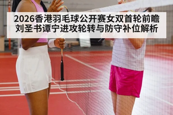 2026香港羽毛球公开赛女双首轮前瞻 刘圣书谭宁进攻轮转与防守补位解析